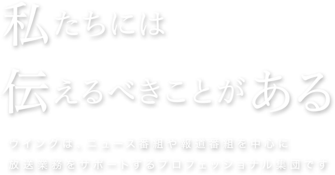 私たちには伝えるべきことがある ウイングは、ニュース番組や報道番組を中心に放送業務をサポートするプロフェッショナル集団です